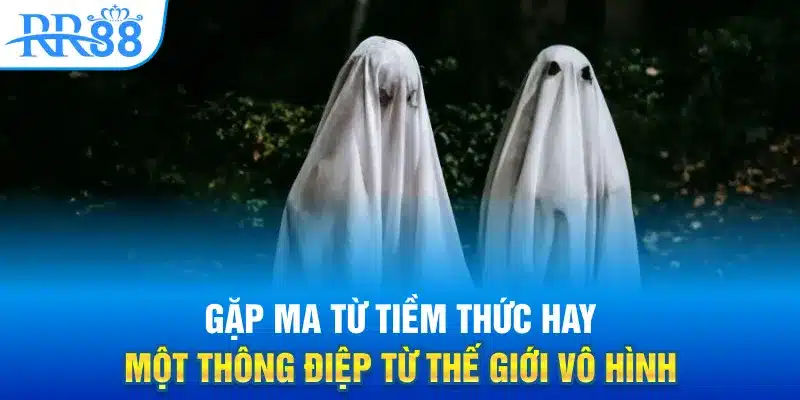 Gặp ma từ tiềm thức hay một thông điệp từ thế giới vô hình